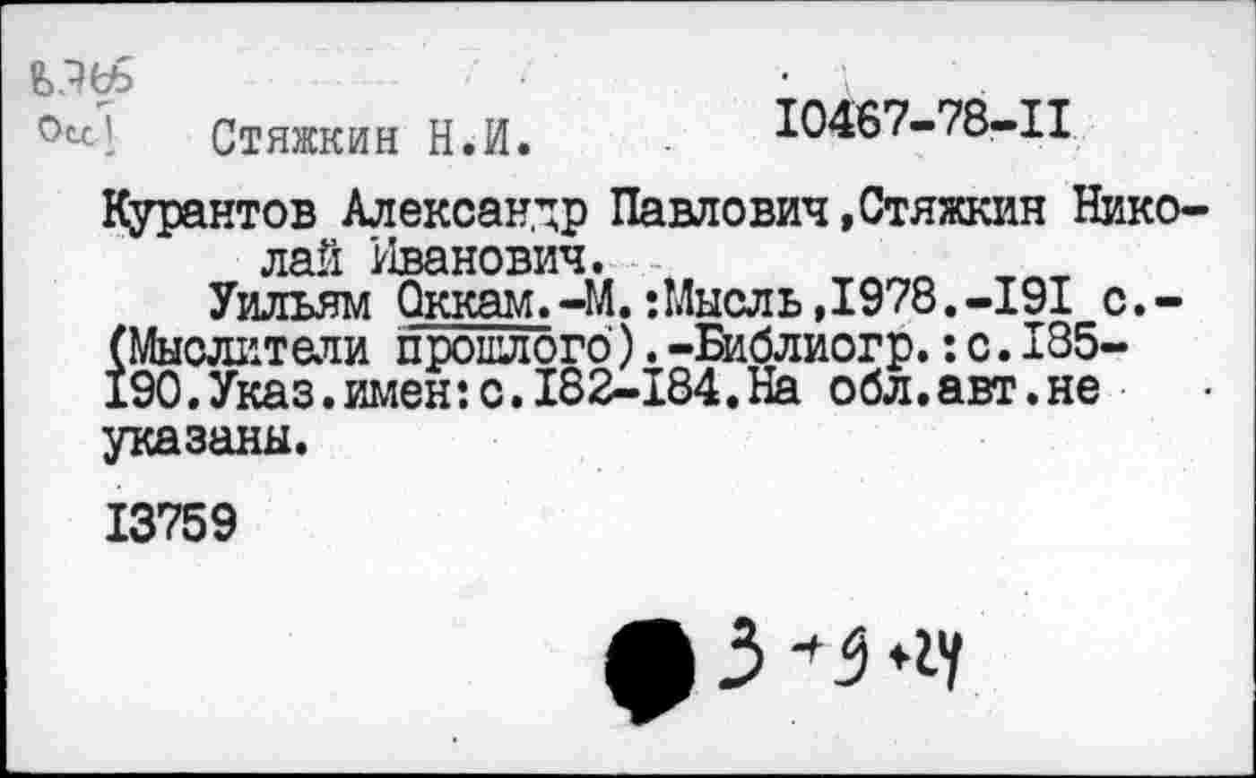 ﻿Стяжкин Н.И.	10467-78-11
Курантов Александр Павлович»Стяжкин Николай Иванович.
Уильям Оккам.-М.:Мысль,1978.-191 с.-(Мыслители прошлого).-Библиогр.:с.185-190.Указ.имен:с.182-184.На обл.авт.не указаны.
13759